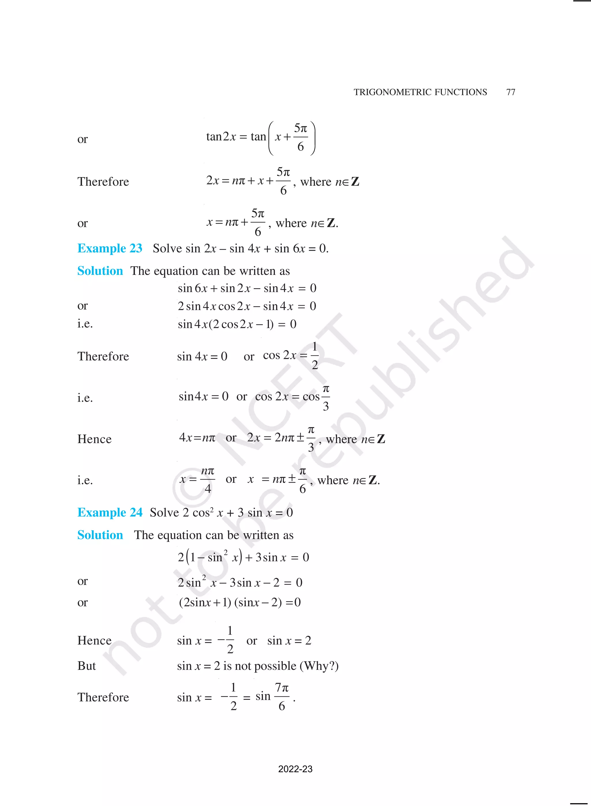 TRIGONOMETRIC FUNCTIONS 77
or
5π
tan2 tan
6
x x
 
= +
 
 
Therefore
5π
2 π
6
x n x
= + + , where n∈Z
or
5π
π
6
x n
= + , where n∈Z.
Example 23 Solve sin 2x – sin 4x + sin 6x = 0.
Solution The equation can be written as
sin sin sin
6 2 4 0
x x x
+ − =
or 2 4 2 4 0
sin cos sin
x x x
− =
i.e. sin ( cos )
4 2 2 1 0
x x − =
Therefore sin 4x = 0 or
1
cos 2
2
x =
i.e.
π
sin4 0 or cos 2 cos
3
x x
= =
Hence
π
4 π or 2 2 π
3
x n x n
= = ± , where n∈Z
i.e.
π π
or π
4 6
n
x x n
= = ± , where n∈Z.
Example 24 Solve 2 cos2
x + 3 sin x = 0
Solution The equation can be written as
( )
2 1 3 0
2
− + =
sin sin
x x
or 2 3 2 0
2
sin sin
x x
− − =
or (2sin 1) (sin 2) 0
x x
+ − =
Hence sin x =
1
2
− or sin x = 2
But sin x = 2 is not possible (Why?)
Therefore sin x =
1
2
− =
7π
sin
6
.
2022-23
 