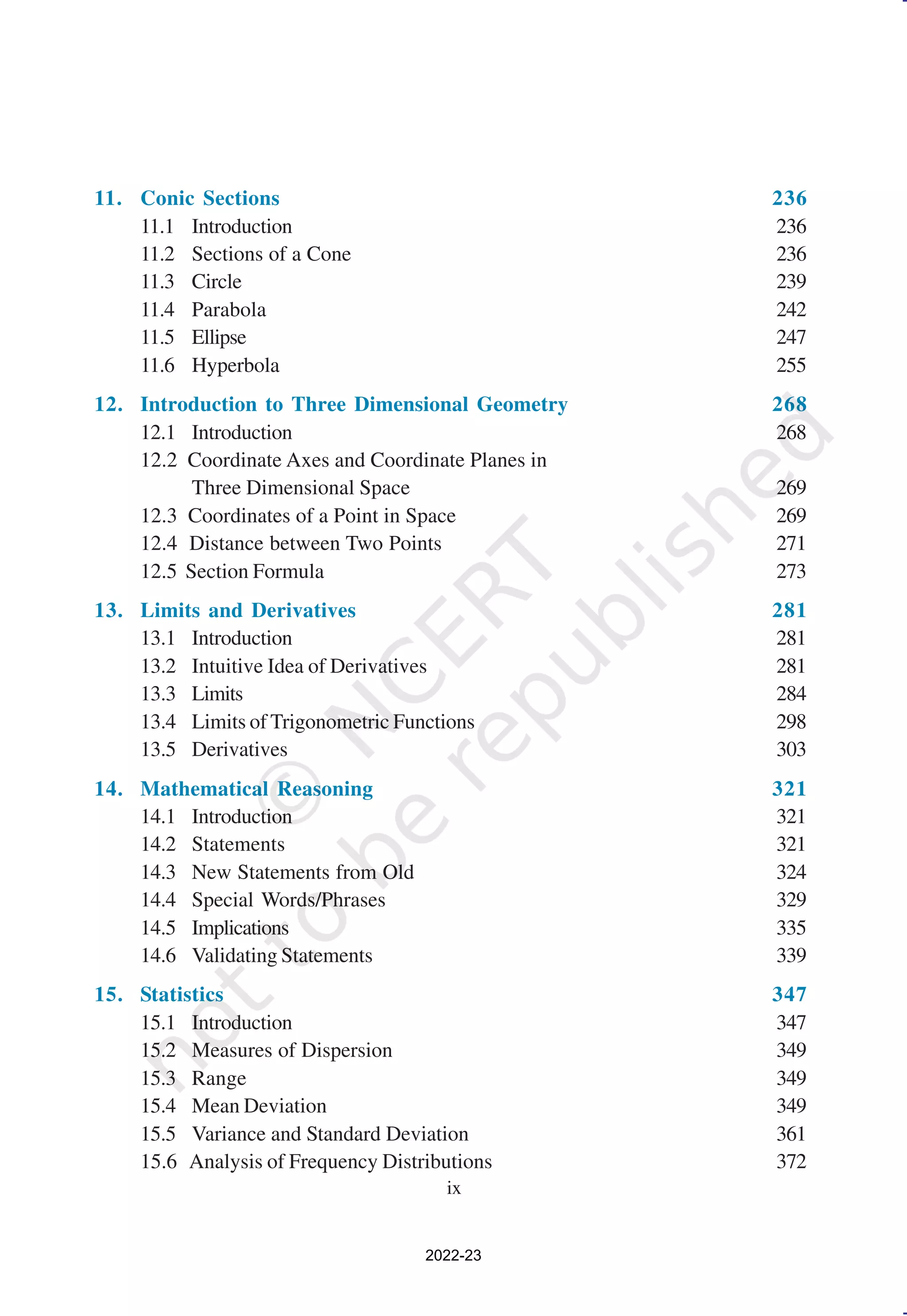 ix
11. Conic Sections 236
11.1 Introduction 236
11.2 Sections of a Cone 236
11.3 Circle 239
11.4 Parabola 242
11.5 Ellipse 247
11.6 Hyperbola 255
12. Introduction to Three Dimensional Geometry 268
12.1 Introduction 268
12.2 Coordinate Axes and Coordinate Planes in
Three Dimensional Space 269
12.3 Coordinates of a Point in Space 269
12.4 Distance between Two Points 271
12.5 Section Formula 273
13. Limits and Derivatives 281
13.1 Introduction 281
13.2 Intuitive Idea of Derivatives 281
13.3 Limits 284
13.4 Limits of Trigonometric Functions 298
13.5 Derivatives 303
14. Mathematical Reasoning 321
14.1 Introduction 321
14.2 Statements 321
14.3 New Statements from Old 324
14.4 Special Words/Phrases 329
14.5 Implications 335
14.6 Validating Statements 339
15. Statistics 347
15.1 Introduction 347
15.2 Measures of Dispersion 349
15.3 Range 349
15.4 Mean Deviation 349
15.5 Variance and Standard Deviation 361
15.6 Analysis of Frequency Distributions 372
2022-23
 