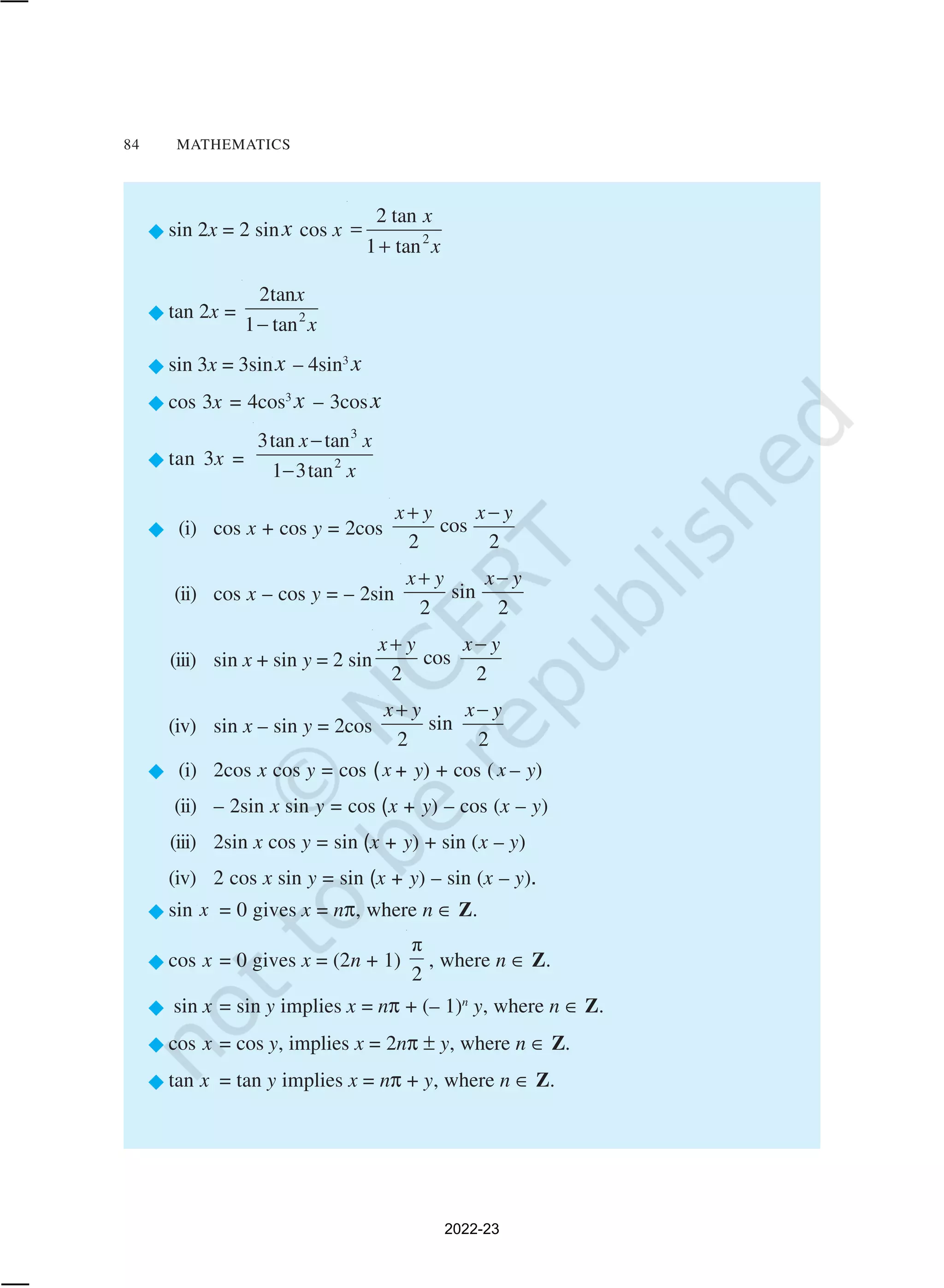 84 MATHEMATICS
®sin 2x = 2 sinx cos x 2
2 tan
1 tan
x
x
=
+
®tan 2x = 2
2tan
1 tan
x
x
−
®sin 3x = 3sinx – 4sin3
x
®cos 3x = 4cos3
x – 3cosx
®tan 3x =
3
2
3tan tan
1 3tan
x x
x
−
−
® (i) cos x + cos y = 2cos cos
2 2
x y x y
+ −
(ii) cos x – cos y = – 2sin sin
2 2
x y x y
+ −
(iii) sin x + sin y = 2 sin cos
2 2
x y x y
+ −
(iv) sin x – sin y = 2cos sin
2 2
x y x y
+ −
® (i) 2cos x cos y = cos (x + y) + cos ( x – y)
(ii) – 2sin x sin y = cos (x + y) – cos (x – y)
(iii) 2sin x cos y = sin (x + y) + sin (x – y)
(iv) 2 cos x sin y = sin (x + y) – sin (x – y).
®sin x = 0 gives x = nπ, where n ∈ Z.
®cos x = 0 gives x = (2n + 1)
π
2
, where n ∈ Z.
® sin x = sin y implies x = nπ + (– 1)n
y, where n ∈ Z.
®cos x = cos y, implies x = 2nπ ± y, where n ∈ Z.
®tan x = tan y implies x = nπ + y, where n ∈ Z.
2022-23
 