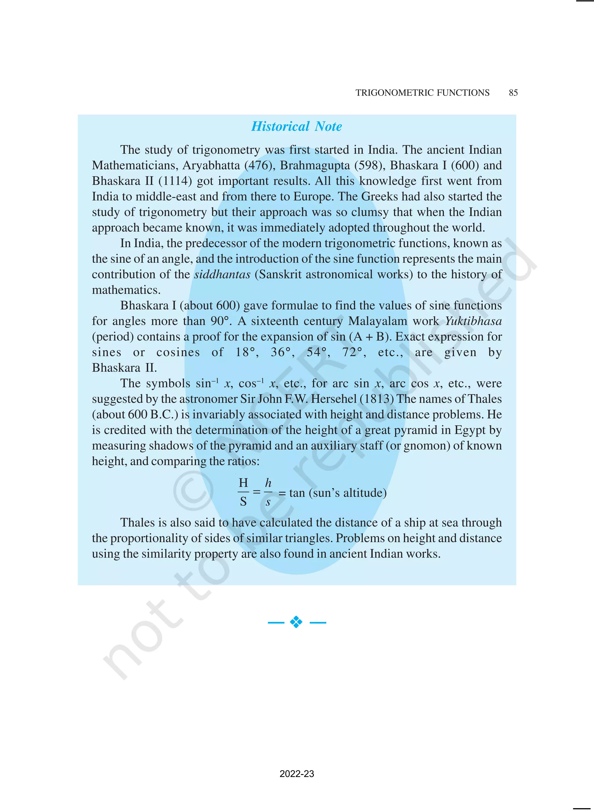 TRIGONOMETRIC FUNCTIONS 85
Historical Note
The study of trigonometry was first started in India. The ancient Indian
Mathematicians, Aryabhatta (476), Brahmagupta (598), Bhaskara I (600) and
Bhaskara II (1114) got important results. All this knowledge first went from
India to middle-east and from there to Europe. The Greeks had also started the
study of trigonometry but their approach was so clumsy that when the Indian
approach became known, it was immediately adopted throughout the world.
In India, the predecessor of the modern trigonometric functions, known as
the sine of an angle, and the introduction of the sine function represents the main
contribution of the siddhantas (Sanskrit astronomical works) to the history of
mathematics.
Bhaskara I (about 600) gave formulae to find the values of sine functions
for angles more than 90°. A sixteenth century Malayalam work Yuktibhasa
(period) contains a proof for the expansion of sin (A + B). Exact expression for
sines or cosines of 18°, 36°, 54°, 72°, etc., are given by
Bhaskara II.
The symbols sin–1
x, cos–1
x, etc., for arc sin x, arc cos x, etc., were
suggested by the astronomer Sir John F.W. Hersehel (1813) The names of Thales
(about 600 B.C.) is invariably associated with height and distance problems. He
is credited with the determination of the height of a great pyramid in Egypt by
measuring shadows of the pyramid and an auxiliary staff (or gnomon) of known
height, and comparing the ratios:
H
S
h
s
= = tan (sun’s altitude)
Thales is also said to have calculated the distance of a ship at sea through
the proportionality of sides of similar triangles. Problems on height and distance
using the similarity property are also found in ancient Indian works.
— v
v
v
v
v —
2022-23
 