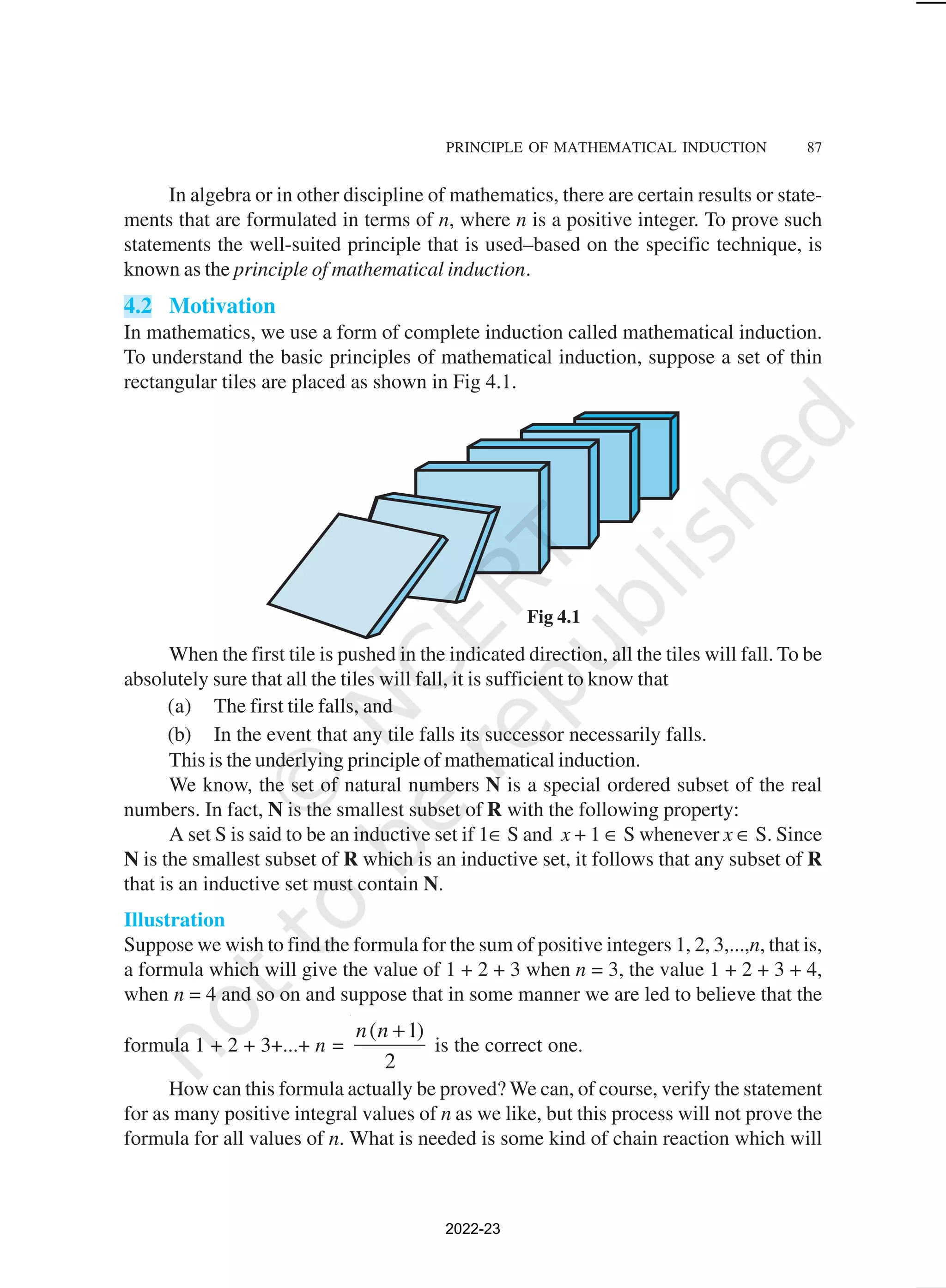 PRINCIPLE OF MATHEMATICAL INDUCTION 87
In algebra or in other discipline of mathematics, there are certain results or state-
ments that are formulated in terms of n, where n is a positive integer. To prove such
statements the well-suited principle that is used–based on the specific technique, is
known as the principle of mathematical induction.
4.2 Motivation
In mathematics, we use a form of complete induction called mathematical induction.
To understand the basic principles of mathematical induction, suppose a set of thin
rectangular tiles are placed as shown in Fig 4.1.
Fig 4.1
When the first tile is pushed in the indicated direction, all the tiles will fall. To be
absolutely sure that all the tiles will fall, it is sufficient to know that
(a) The first tile falls, and
(b) In the event that any tile falls its successor necessarily falls.
This is the underlying principle of mathematical induction.
We know, the set of natural numbers N is a special ordered subset of the real
numbers. In fact, N is the smallest subset of R with the following property:
A set S is said to be an inductive set if 1∈ S and x + 1 ∈ S whenever x ∈ S. Since
N is the smallest subset of R which is an inductive set, it follows that any subset of R
that is an inductive set must contain N.
Illustration
Suppose we wish to find the formula for the sum of positive integers 1, 2, 3,...,n, that is,
a formula which will give the value of 1 + 2 + 3 when n = 3, the value 1 + 2 + 3 + 4,
when n = 4 and so on and suppose that in some manner we are led to believe that the
formula 1 + 2 + 3+...+ n =
( 1)
2
n n +
is the correct one.
How can this formula actually be proved? We can, of course, verify the statement
for as many positive integral values of n as we like, but this process will not prove the
formula for all values of n. What is needed is some kind of chain reaction which will
2022-23
 