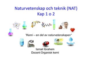 Naturvetenskap och teknik (NAT)
Kap 1 o 2
2009-08-17 Naturvetenskap, teknik och matematik
Ismail Ibrahem
Docent Organisk kemi
”Kemi – en del av naturvetenskapen”
 