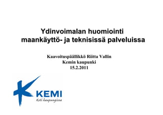 Ydinvoimalan huomiointi
maankäyttö- ja teknisissä palveluissa

       Kaavoituspäällikkö Riitta Vallin
              Kemin kaupunki
                 15.2.2011
 