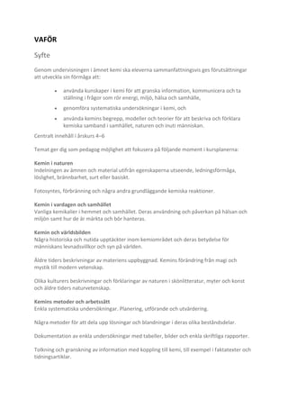 VAFÖR
Syfte
Genom undervisningen i ämnet kemi ska eleverna sammanfattningsvis ges förutsättningar
att utveckla sin förmåga att:
använda kunskaper i kemi för att granska information, kommunicera och ta
ställning i frågor som rör energi, miljö, hälsa och samhälle,
genomföra systematiska undersökningar i kemi, och
använda kemins begrepp, modeller och teorier för att beskriva och förklara
kemiska samband i samhället, naturen och inuti människan.
Centralt innehåll i årskurs 4–6
Temat ger dig som pedagog möjlighet att fokusera på följande moment i kursplanerna:
Kemin i naturen
Indelningen av ämnen och material utifrån egenskaperna utseende, ledningsförmåga,
löslighet, brännbarhet, surt eller basiskt.
Fotosyntes, förbränning och några andra grundläggande kemiska reaktioner.
Kemin i vardagen och samhället
Vanliga kemikalier i hemmet och samhället. Deras användning och påverkan på hälsan och
miljön samt hur de är märkta och bör hanteras.
Kemin och världsbilden
Några historiska och nutida upptäckter inom kemiområdet och deras betydelse för
människans levnadsvillkor och syn på världen.
Äldre tiders beskrivningar av materiens uppbyggnad. Kemins förändring från magi och
mystik till modern vetenskap.
Olika kulturers beskrivningar och förklaringar av naturen i skönlitteratur, myter och konst
och äldre tiders naturvetenskap.
Kemins metoder och arbetssätt
Enkla systematiska undersökningar. Planering, utförande och utvärdering.
Några metoder för att dela upp lösningar och blandningar i deras olika beståndsdelar.
Dokumentation av enkla undersökningar med tabeller, bilder och enkla skriftliga rapporter.
Tolkning och granskning av information med koppling till kemi, till exempel i faktatexter och
tidningsartiklar.

 