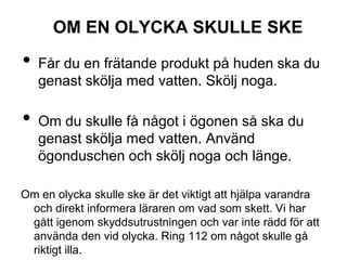 OM EN OLYCKA SKULLE SKE
• Får du en frätande produkt på huden ska du
genast skölja med vatten. Skölj noga.
• Om du skulle få något i ögonen så ska du
genast skölja med vatten. Använd
ögonduschen och skölj noga och länge.
Om en olycka skulle ske är det viktigt att hjälpa varandra
och direkt informera läraren om vad som skett. Vi har
gått igenom skyddsutrustningen och var inte rädd för att
använda den vid olycka. Ring 112 om något skulle gå
riktigt illa.
 