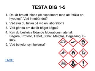 TESTA DIG 1-5
1. Det är bra att inleda ett experiment med att "ställa en
hypotes". Vad innebär det?
2. Vad ska du tänka på vid en laboration?
3. Vad gör du om du får något i ögat?
4. Kan du beskriva följande laborationsmaterial:
Bägare, Provrör, Trefot, Stativ, Mätglas, Degeltång, E-
kolv.
5. Vad betyder symbolerna?
FACIT
 