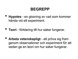 BEGREPP
• Hypotes - en gissning av vad som kommer
hända vid ett experiment.
• Teori - förklaring till hur saker fungerar.
• Arbeta vetenskapligt - att pröva sig fram
genom observationer och experiment för att
sedan ge en teori om hur saker fungerar.
 