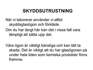 SKYDDSUTRUSTNING
När vi laborerar använder vi alltid
skyddsglasögon och förkläde.
Om du har långt hår kan det i vissa fall vara
lämpligt att sätta upp det.
Våra ögon är väldigt känsliga och kan lätt ta
skada. Det är viktigt att du har glasögonen på
under hela tiden som kemiska produkter finns
framme.
 