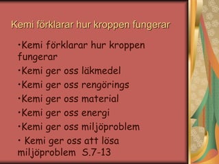 Kemi förklarar hur kroppen fungerar 
•Kemi förklarar hur kroppen 
fungerar 
•Kemi ger oss läkmedel 
•Kemi ger oss rengörings 
•Kemi ger oss material 
•Kemi ger oss energi 
•Kemi ger oss miljöproblem 
• Kemi ger oss att lösa 
miljöproblem S.7-13 
 