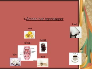 »Ämnen har egenskaper 
Lukt 
surt 
Smak 
beskt 
salt 
sött 
 
