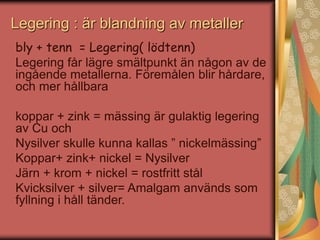 Legering : är blandning av metaller 
bly + tenn = Legering( lödtenn) 
Legering får lägre smältpunkt än någon av de 
ingående metallerna. Föremålen blir hårdare, 
och mer hållbara 
koppar + zink = mässing är gulaktig legering 
av Cu och 
Nysilver skulle kunna kallas ” nickelmässing” 
Koppar+ zink+ nickel = Nysilver 
Järn + krom + nickel = rostfritt stål 
Kvicksilver + silver= Amalgam används som 
fyllning i håll tänder. 
 