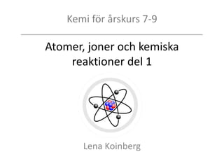 Kemi för årskurs 7-9
Atomer, joner och kemiska
reaktioner del 1
Lena Koinberg
 