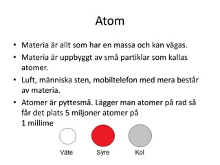 Atom
• Materia är allt som har en massa och kan vägas.
• Materia är uppbyggt av små partiklar som kallas
atomer.
• Luft, människa sten, mobiltelefon med mera består
av materia.
• Atomer är pyttesmå. Lägger man atomer på rad så
får det plats 5 miljoner atomer på
1 millimeter.
 