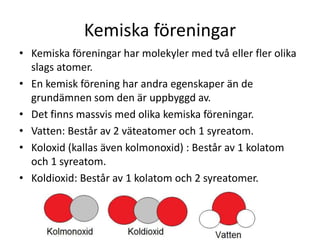 Kemiska föreningar
• Kemiska föreningar har molekyler med två eller fler olika
slags atomer.
• En kemisk förening har andra egenskaper än de
grundämnen som den är uppbyggd av.
• Det finns massvis med olika kemiska föreningar.
• Vatten: Består av 2 väteatomer och 1 syreatom.
• Koloxid (kallas även kolmonoxid) : Består av 1 kolatom
och 1 syreatom.
• Koldioxid: Består av 1 kolatom och 2 syreatomer.
 