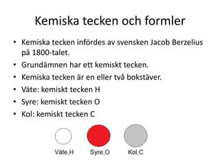 Kemiska tecken och formler
• Kemiska tecken infördes av svensken Jacob Berzelius
på 1800-talet.
• Grundämnen har ett kemiskt tecken.
• Kemiska tecken är en eller två bokstäver.
• Väte: kemiskt tecken H
• Syre: kemiskt tecken O
• Kol: kemiskt tecken C
 