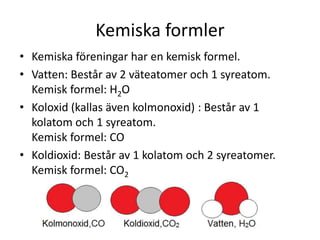 Kemiska formler
• Kemiska föreningar har en kemisk formel.
• Vatten: Består av 2 väteatomer och 1 syreatom.
Kemisk formel: H2O
• Koloxid (kallas även kolmonoxid) : Består av 1
kolatom och 1 syreatom.
Kemisk formel: CO
• Koldioxid: Består av 1 kolatom och 2 syreatomer.
Kemisk formel: CO2
 