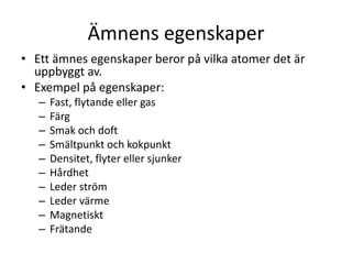 Ämnens egenskaper
• Ett ämnes egenskaper beror på vilka atomer det är
uppbyggt av.
• Exempel på egenskaper:
– Fast, flytande eller gas
– Färg
– Smak och doft
– Smältpunkt och kokpunkt
– Densitet, flyter eller sjunker
– Hårdhet
– Leder ström
– Leder värme
– Magnetiskt
– Frätande
 