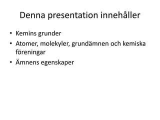 Denna presentation innehåller
• Kemins grunder
• Atomer, molekyler, grundämnen och kemiska
föreningar
• Ämnens egenskaper
 
