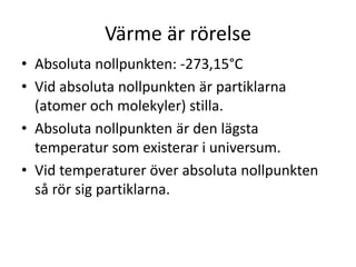 Värme är rörelse
• Absoluta nollpunkten: -273,15°C
• Vid absoluta nollpunkten är partiklarna
(atomer och molekyler) stilla.
• Absoluta nollpunkten är den lägsta
temperatur som existerar i universum.
• Vid temperaturer över absoluta nollpunkten
så rör sig partiklarna.
 
