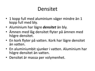 Flyta eller sjunka
• Ett ämne med lägre densitet flyter ovanpå ett
ämne med högre densitet.
• En kork flyter på vatten. Kork har lägre
densitet än vatten.
• En järnbit sjunker i vatten. Järn har högre
densitet än vatten.
 