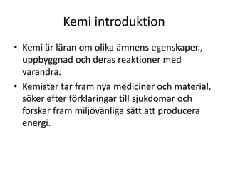 Kemi introduktion
• Kemi är läran om olika ämnens egenskaper.,
uppbyggnad och deras reaktioner med
varandra.
• Kemister tar fram nya mediciner och material,
söker efter förklaringar till sjukdomar och
forskar fram miljövänliga sätt att producera
energi.
 
