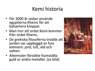 Kemi historia
• För 3000 år sedan använde
egyptierna Khems för att
balsamera kroppar.
• Man tror att ordet Kemi kommer
från ordet Khems.
• De grekiska filosoferna trodde att
jorden var uppbyggd av fyra
element: jord, luft, eld och
vatten.
• Alkemister försökte framställa
guld ur andra metaller. (se bild)
 