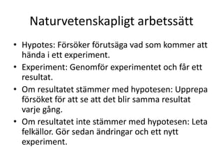 Naturvetenskapligt arbetssätt
• Hypotes: Försöker förutsäga vad som kommer att
hända i ett experiment.
• Experiment: Genomför experimentet och får ett
resultat.
• Om resultatet stämmer med hypotesen: Upprepa
försöket för att se att det blir samma resultat
varje gång.
• Om resultatet inte stämmer med hypotesen: Leta
felkällor. Gör sedan ändringar och ett nytt
experiment.
 