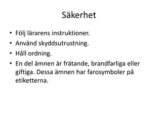 Säkerhet
• Följ lärarens instruktioner.
• Använd skyddsutrustning.
• Håll ordning.
• En del ämnen är frätande, brandfarliga eller
giftiga. Dessa ämnen har farosymboler på
etiketterna.
 