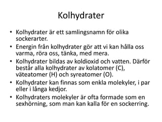 Kolhydrater
• Kolhydrater är ett samlingsnamn för olika
sockerarter.
• Energin från kolhydrater gör att vi kan hålla oss
varma, röra oss, tänka, med mera.
• Kolhydrater bildas av koldioxid och vatten. Därför
består alla kolhydrater av kolatomer (C),
väteatomer (H) och syreatomer (O).
• Kolhydrater kan finnas som enkla molekyler, i par
eller i långa kedjor.
• Kolhydraters molekyler är ofta formade som en
sexhörning, som man kan kalla för en sockerring.
 