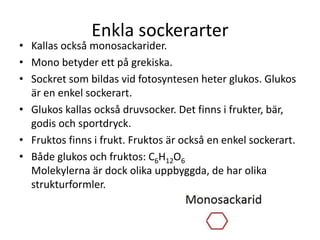 Enkla sockerarter
• Kallas också monosackarider.
• Mono betyder ett på grekiska.
• Sockret som bildas vid fotosyntesen heter glukos. Glukos
är en enkel sockerart.
• Glukos kallas också druvsocker. Det finns i frukter, bär,
godis och sportdryck.
• Fruktos finns i frukt. Fruktos är också en enkel sockerart.
• Både glukos och fruktos: C6H12O6
Molekylerna är dock olika uppbyggda, de har olika
strukturformler.
 
