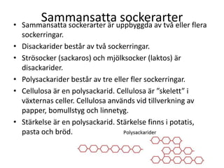 Sammansatta sockerarter• Sammansatta sockerarter är uppbyggda av två eller flera
sockerringar.
• Disackarider består av två sockerringar.
• Strösocker (sackaros) och mjölksocker (laktos) är
disackarider.
• Polysackarider består av tre eller fler sockerringar.
• Cellulosa är en polysackarid. Cellulosa är ”skelett” i
växternas celler. Cellulosa används vid tillverkning av
papper, bomullstyg och linnetyg.
• Stärkelse är en polysackarid. Stärkelse finns i potatis,
pasta och bröd.
 