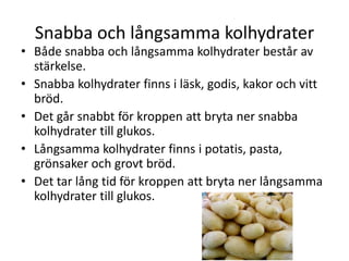 Snabba och långsamma kolhydrater
• Både snabba och långsamma kolhydrater består av
stärkelse.
• Snabba kolhydrater finns i läsk, godis, kakor och vitt
bröd.
• Det går snabbt för kroppen att bryta ner snabba
kolhydrater till glukos.
• Långsamma kolhydrater finns i potatis, pasta,
grönsaker och grovt bröd.
• Det tar lång tid för kroppen att bryta ner långsamma
kolhydrater till glukos.
 