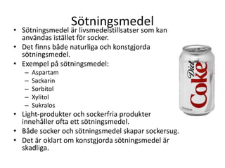 Sötningsmedel
• Sötningsmedel är livsmedelstillsatser som kan
användas istället för socker.
• Det finns både naturliga och konstgjorda
sötningsmedel.
• Exempel på sötningsmedel:
– Aspartam
– Sackarin
– Sorbitol
– Xylitol
– Sukralos
• Light-produkter och sockerfria produkter
innehåller ofta ett sötningsmedel.
• Både socker och sötningsmedel skapar sockersug.
• Det är oklart om konstgjorda sötningsmedel är
skadliga.
 