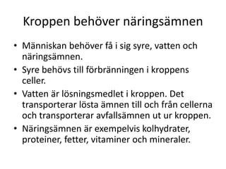 Kroppen behöver näringsämnen
• Människan behöver få i sig syre, vatten och
näringsämnen.
• Syre behövs till förbränningen i kroppens
celler.
• Vatten är lösningsmedlet i kroppen. Det
transporterar lösta ämnen till och från cellerna
och transporterar avfallsämnen ut ur kroppen.
• Näringsämnen är exempelvis kolhydrater,
proteiner, fetter, vitaminer och mineraler.
 
