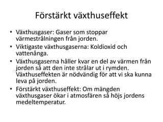 Förstärkt växthuseffekt
• Växthusgaser: Gaser som stoppar
värmestrålningen från jorden.
• Viktigaste växthusgaserna: Koldioxid och
vattenånga.
• Växthusgaserna håller kvar en del av värmen från
jorden så att den inte strålar ut i rymden.
Växthuseffekten är nödvändig för att vi ska kunna
leva på jorden.
• Förstärkt växthuseffekt: Om mängden
växthusgaser ökar i atmosfären så höjs jordens
medeltemperatur.
 