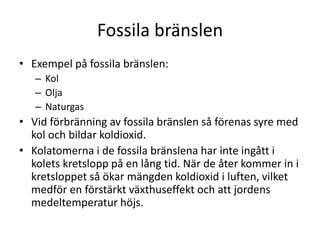 Fossila bränslen
• Exempel på fossila bränslen:
– Kol
– Olja
– Naturgas
• Vid förbränning av fossila bränslen så förenas syre med
kol och bildar koldioxid.
• Kolatomerna i de fossila bränslena har inte ingått i
kolets kretslopp på en lång tid. När de åter kommer in i
kretsloppet så ökar mängden koldioxid i luften, vilket
medför en förstärkt växthuseffekt och att jordens
medeltemperatur höjs.
 