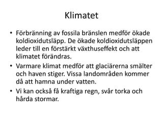 Klimatet
• Förbränning av fossila bränslen medför ökade
koldioxidutsläpp. De ökade koldioxidutsläppen
leder till en förstärkt växthuseffekt och att
klimatet förändras.
• Varmare klimat medför att glaciärerna smälter
och haven stiger. Vissa landområden kommer
då att hamna under vatten.
• Vi kan också få kraftiga regn, svår torka och
hårda stormar.
 