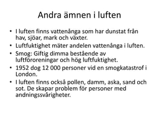 Andra ämnen i luften
• I luften finns vattenånga som har dunstat från
hav, sjöar, mark och växter.
• Luftfuktighet mäter andelen vattenånga i luften.
• Smog: Giftig dimma bestående av
luftföroreningar och hög luftfuktighet.
• 1952 dog 12 000 personer vid en smogkatastrof i
London.
• I luften finns också pollen, damm, aska, sand och
sot. De skapar problem för personer med
andningssvårigheter.
 