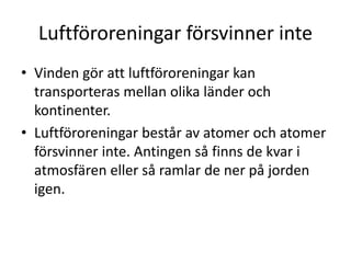 Luftföroreningar försvinner inte
• Vinden gör att luftföroreningar kan
transporteras mellan olika länder och
kontinenter.
• Luftföroreningar består av atomer och atomer
försvinner inte. Antingen så finns de kvar i
atmosfären eller så ramlar de ner på jorden
igen.
 
