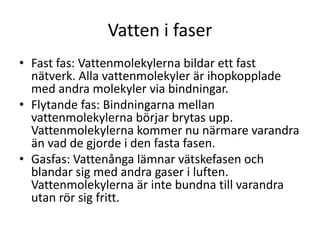 Vatten i faser
• Fast fas: Vattenmolekylerna bildar ett fast
nätverk. Alla vattenmolekyler är ihopkopplade
med andra molekyler via bindningar.
• Flytande fas: Bindningarna mellan
vattenmolekylerna börjar brytas upp.
Vattenmolekylerna kommer nu närmare varandra
än vad de gjorde i den fasta fasen.
• Gasfas: Vattenånga lämnar vätskefasen och
blandar sig med andra gaser i luften.
Vattenmolekylerna är inte bundna till varandra
utan rör sig fritt.
 