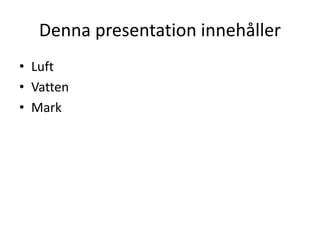 Denna presentation innehåller
• Luft
• Vatten
• Mark
 