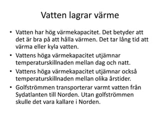 Vatten lagrar värme
• Vatten har hög värmekapacitet. Det betyder att
det är bra på att hålla värmen. Det tar lång tid att
värma eller kyla vatten.
• Vattens höga värmekapacitet utjämnar
temperaturskillnaden mellan dag och natt.
• Vattens höga värmekapacitet utjämnar också
temperaturskillnaden mellan olika årstider.
• Golfströmmen transporterar varmt vatten från
Sydatlanten till Norden. Utan golfströmmen
skulle det vara kallare i Norden.
 