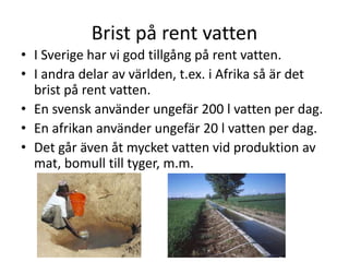 Brist på rent vatten
• I Sverige har vi god tillgång på rent vatten.
• I andra delar av världen, t.ex. i Afrika så är det
brist på rent vatten.
• En svensk använder ungefär 200 l vatten per dag.
• En afrikan använder ungefär 20 l vatten per dag.
• Det går även åt mycket vatten vid produktion av
mat, bomull till tyger, m.m.
 