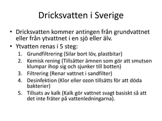 Dricksvatten i Sverige
• Dricksvatten kommer antingen från grundvattnet
eller från ytvattnet i en sjö eller älv.
• Ytvatten renas i 5 steg:
1. Grundfiltrering (Silar bort löv, plastbitar)
2. Kemisk rening (Tillsätter ämnen som gör att smutsen
klumpar ihop sig och sjunker till botten)
3. Filtrering (Renar vattnet i sandfilter)
4. Desinfektion (Klor eller ozon tillsätts för att döda
bakterier)
5. Tillsats av kalk (Kalk gör vattnet svagt basiskt så att
det inte fräter på vattenledningarna).
 