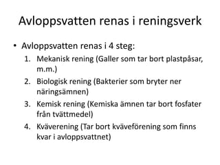 Avloppsvatten renas i reningsverk
• Avloppsvatten renas i 4 steg:
1. Mekanisk rening (Galler som tar bort plastpåsar,
m.m.)
2. Biologisk rening (Bakterier som bryter ner
näringsämnen)
3. Kemisk rening (Kemiska ämnen tar bort fosfater
från tvättmedel)
4. Kväverening (Tar bort kväveförening som finns
kvar i avloppsvattnet)
 