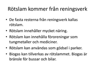 Rötslam kommer från reningsverk
• De fasta resterna från reningsverk kallas
rötslam.
• Rötslam innehåller mycket näring.
• Rötslam kan innehålla föroreningar som
tungmetaller och mediciner.
• Rötslam kan användas som gödsel i parker.
• Biogas kan tillverkas av rötslammet. Biogas är
bränsle för bussar och bilar.
 