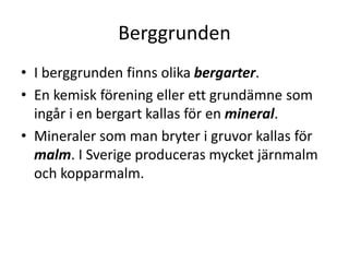 Berggrunden
• I berggrunden finns olika bergarter.
• En kemisk förening eller ett grundämne som
ingår i en bergart kallas för en mineral.
• Mineraler som man bryter i gruvor kallas för
malm. I Sverige produceras mycket järnmalm
och kopparmalm.
 