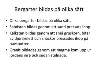 Bergarter bildas på olika sätt
• Olika bergarter bildas på olika sätt.
• Sandsten bildas genom att sand pressats ihop.
• Kalksten bildas genom att små gruskorn, bitar
av djurskelett och snäckor pressades ihop på
havsbotten.
• Granit bildades genom att magma kom upp ur
jordens inre och sedan stelnade.
 