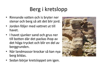 Berg i kretslopp
• Rinnande vatten och is bryter ner
stenar och berg så att det blir jord.
• Jorden följer med vattnet ut till
havet.
• I havet sjunker sand och grus ner
till botten där det packas ihop av
det höga trycket och blir en del av
berggrunden.
• När landmassor krockar så kan nya
berg bildas.
• Sedan börjar kretsloppet om igen.
 