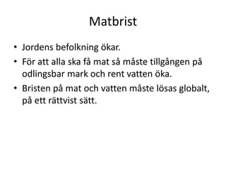 Matbrist
• Jordens befolkning ökar.
• För att alla ska få mat så måste tillgången på
odlingsbar mark och rent vatten öka.
• Bristen på mat och vatten måste lösas globalt,
på ett rättvist sätt.
 